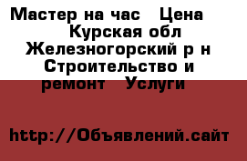 Мастер на час › Цена ­ 250 - Курская обл., Железногорский р-н Строительство и ремонт » Услуги   